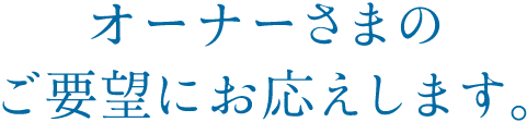 オーナーさまのご要望にお応えします。