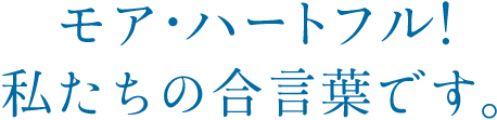 モアハートフル！私たちの合い言葉です。