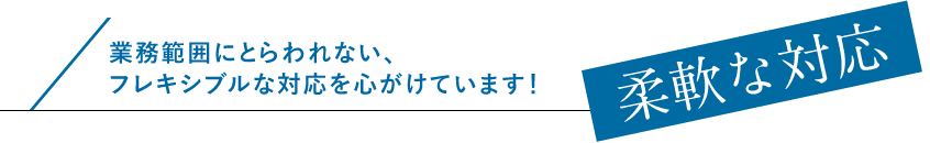 柔軟な対応。業務範囲にとらわれない、フレキシブルな対応を心がけています！