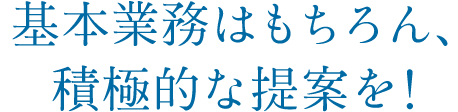 基本業務はもちろん、積極的な提案を！